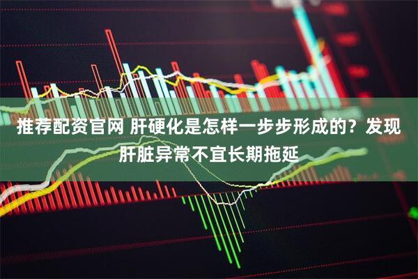 推荐配资官网 肝硬化是怎样一步步形成的？发现肝脏异常不宜长期拖延