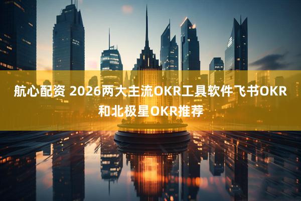 航心配资 2026两大主流OKR工具软件飞书OKR和北极星OKR推荐