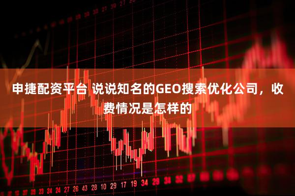 申捷配资平台 说说知名的GEO搜索优化公司，收费情况是怎样的