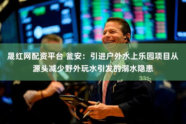 晟红网配资平台 瓮安：引进户外水上乐园项目从源头减少野外玩水引发的溺水隐患