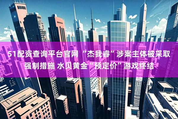 51配资查询平台官网 “杰我睿”涉案主体被采取强制措施 水贝黄金“预定价”游戏终结