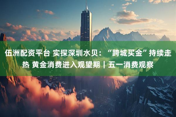 伍洲配资平台 实探深圳水贝：“跨城买金”持续走热 黄金消费进入观望期｜五一消费观察