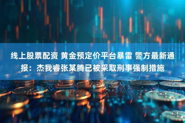 线上股票配资 黄金预定价平台暴雷 警方最新通报：杰我睿张某腾已被采取刑事强制措施