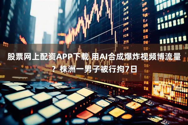 股票网上配资APP下载 用AI合成爆炸视频博流量？株洲一男子被行拘7日