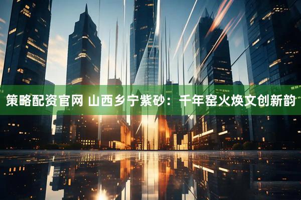 策略配资官网 山西乡宁紫砂：千年窑火焕文创新韵