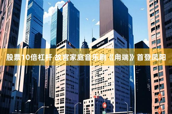 股票10倍杠杆 故宫家庭音乐剧《甪端》首登凤阳