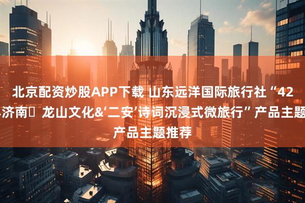 北京配资炒股APP下载 山东远洋国际旅行社“4200年济南・龙山文化&‘二安’诗词沉浸式微旅行”产品主题推荐