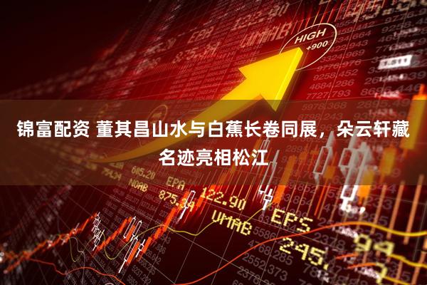 锦富配资 董其昌山水与白蕉长卷同展,朵云轩藏名迹亮相松江