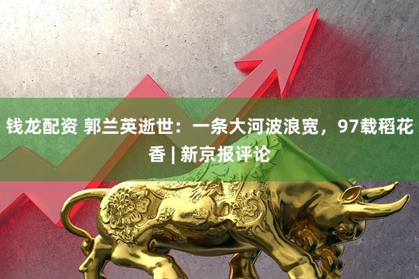 钱龙配资 郭兰英逝世：一条大河波浪宽，97载稻花香 | 新京报评论