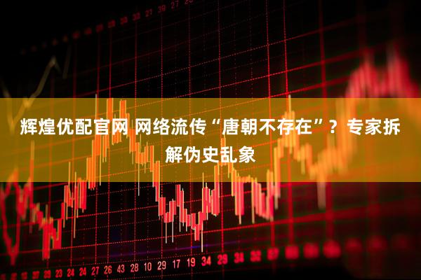 辉煌优配官网 网络流传“唐朝不存在”？专家拆解伪史乱象