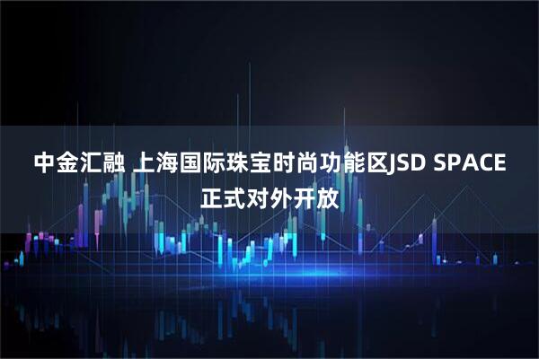 中金汇融 上海国际珠宝时尚功能区JSD SPACE正式对外开放