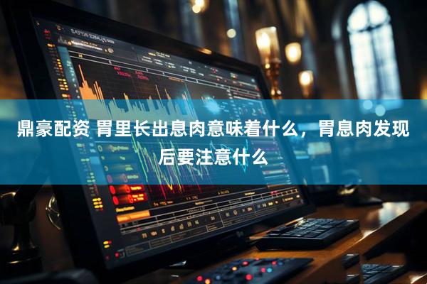 鼎豪配资 胃里长出息肉意味着什么，胃息肉发现后要注意什么