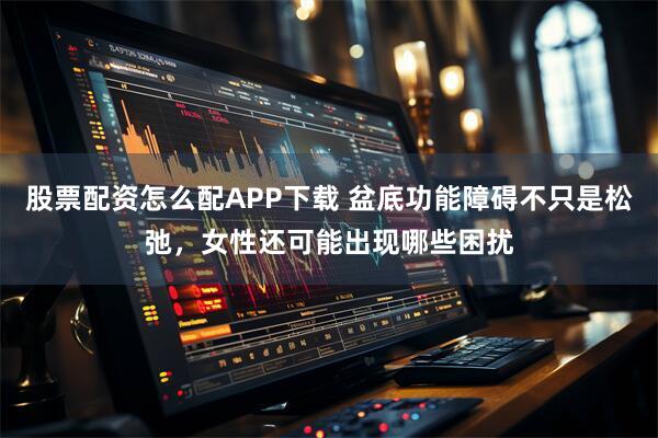 股票配资怎么配APP下载 盆底功能障碍不只是松弛，女性还可能出现哪些困扰