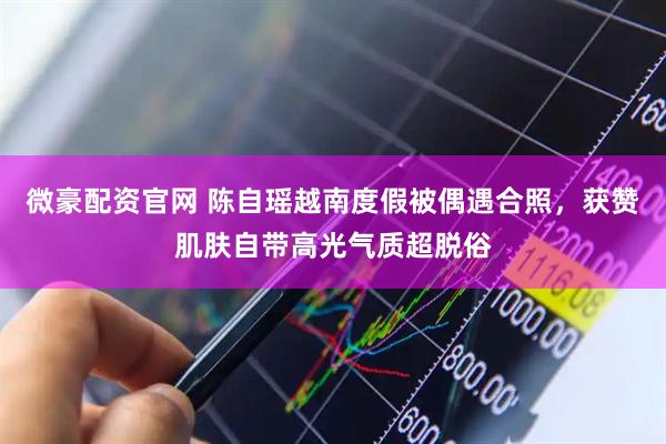 微豪配资官网 陈自瑶越南度假被偶遇合照，获赞肌肤自带高光气质超脱俗