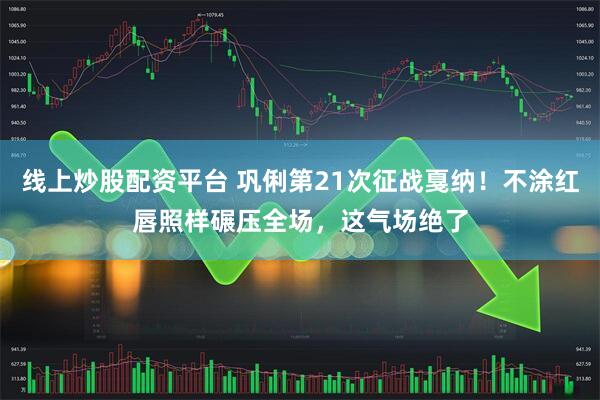 线上炒股配资平台 巩俐第21次征战戛纳！不涂红唇照样碾压全场，这气场绝了