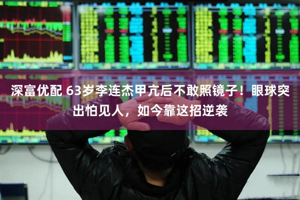 深富优配 63岁李连杰甲亢后不敢照镜子！眼球突出怕见人，如今靠这招逆袭
