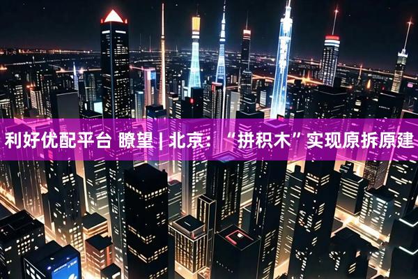 利好优配平台 瞭望 | 北京：“拼积木”实现原拆原建