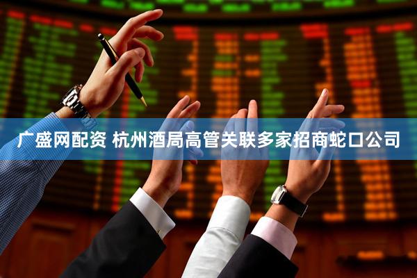 广盛网配资 杭州酒局高管关联多家招商蛇口公司