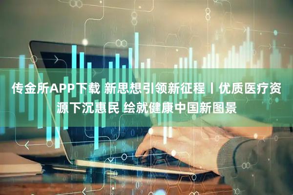 传金所APP下载 新思想引领新征程丨优质医疗资源下沉惠民 绘就健康中国新图景
