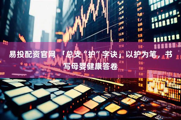 易投配资官网 「总支“护”字诀」以护为笔，书写母婴健康答卷